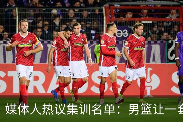 媒体人热议集训名单：男篮让一套首发 张镇麟缺席意外